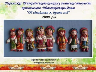 Переможці Всеукраїнського конкурсу учнівської творчості
присвяченого Шевченківським дням
“Об’єднаймося ж, брати мої”
2008 рік
“Лунає українська пісня
”Стеценко Анастасія
 