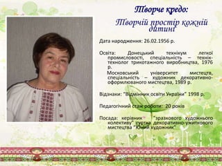 Дата народження: 26.02.1956 р.
Освіта: Донецький технікум легкої
промисловості, спеціальність – технік-
технолог трикотажного виробництва, 1976
р.
Московський університет мистецтв,
спеціальність – художник декоративно-
оформлюваного мистецтва, 1989 р.
Відзнаки: “Відмінник освіти України” 1998 р.
Педагогічний стаж роботи: 20 років
Посада: керівник “зразкового художнього
колективу” гуртка декоративно-ужиткового
мистецтва “Юний художник”
Творче кредо:
Творчій простір кожній
дитині
 