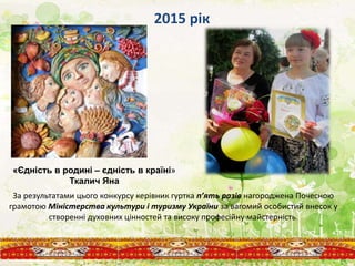 За результатами цього конкурсу керівник гуртка п’ять разів нагороджена Почесною
грамотою Міністерства культури і туризму України за вагомий особистий внесок у
створенні духовних цінностей та високу професійну майстерність.
2015 рік
«Єдність в родині – єдність в країні»
Ткалич Яна
 