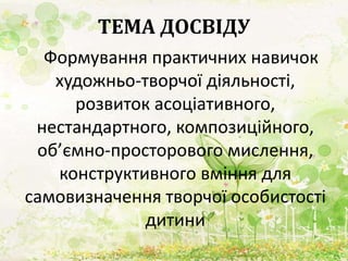ТЕМА ДОСВІДУ
Формування практичних навичок
художньо-творчої діяльності,
розвиток асоціативного,
нестандартного, композиційного,
об’ємно-просторового мислення,
конструктивного вміння для
самовизначення творчої особистості
дитини
 