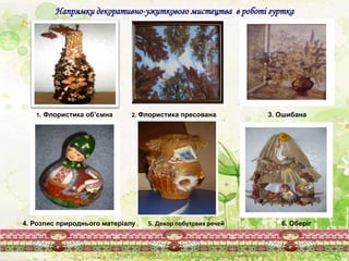 Напрямки декоративно-ужиткового мистецтва в роботі гуртка
1. Флористика об’ємна 2. Флористика пресована
6. Оберіг4. Розпис природнього матеріалу 5. Декор побутових речей
3. Ошибана
 