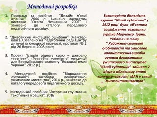 Методичні розробки
1. Програма та посібник “Дизайн м’якої
іграшки”, 2006 р. Визнано лауреатом
виставки “Освіта Черкащини 2006” і
занесено до каталогу передового
педагогічного досвіду.
2. “Дивовижне мистецтво ошибани” (майстер-
клас). Схвалено на педагогічній раді Центру
дитячої та юнацької творчості, протокол № 2
від 26 березня 2008 року;
3. Проект “Історія рідного краю – джерело
творчості”. (Розробка сувенірної продукції
для Вереміївського скансену “Козацькі землі
України”. 2012 р.)
4. Методичний посібник “Відродження
духовності засобами декоративно-
ужиткового мистецтва“, 2014 р., занесено до
каталогу передового педагогічного досвіду.
5. Методичний посібник “Авторська грунтована
текстильна іграшка”, 2016
Багаторічна діяльність
гуртка “Юний художник” у
2012 році була об’єктом
дослідження вихованки
гуртка Марченко Ірини.
Робота на тему
“ Художньо-стильові
особливості та смислове
навантаження виробів
гуртка декоративно-
ужиткового мистецтва
“Юний художник” зайняла 2
місце в обласному етапі
конкурсу–захисті МАН у секції
“мистецтвознавство”
 