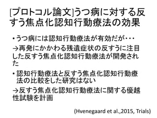 [プロトコル論文]うつ病に対する反
すう焦点化認知行動療法の効果
• うつ病には認知行動療法が有効だが・・・
→再発にかかわる残遺症状の反すうに注目
した反すう焦点化認知行動療法が開発され
た
• 認知行動療法と反すう焦点化認知行動療
法の比較をした研究はない
→反すう焦点化認知行動療法に関する優越
性試験を計画
(Hvenegaard et al.,2015, Trials)
 