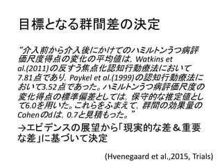 目標となる群間差の決定
“介入前から介入後にかけてのハミルトンうつ病評
価尺度得点の変化の平均値は，Watkins et
al.(2011)の反すう焦点化認知行動療法において
7.81点であり，Paykel et al.(1999)の認知行動療法に
おいて3.52点であった。ハミルトンうつ病評価尺度の
変化得点の標準偏差としては，保守的な推定値とし
て6.0を用いた。これらをふまえて，群間の効果量の
Cohenのdは，0.7と見積もった。”
→エビデンスの展望から「現実的な差＆重要
な差」に基づいて決定
(Hvenegaard et al.,2015, Trials)
 