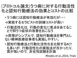 [プロトコル論文]うつ病に対する行動活性
化と認知行動療法の効果とコストの比較
• うつ病には認知行動療法が有効だが・・・
→実施するセラピストの訓練コストが高い
• 行動活性化は，行動の変化に焦点をあてるこ
とで抑うつ症状の改善をおこなう
→原理がシンプルで，認知行動療法を専門とし
ない精神医療従事者も実施しやすい。
• 認知行動療法と行動化活性化を比較するRCT
も多いが，行動活性化の実施法が古かったり，
質が低いので，非劣性試験を計画
Rhodes et al.,2014, Trials
 