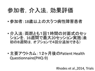 参加者，介入法，効果評価
• 参加者：18歳以上の大うつ病性障害患者
• 介入法：両群とも１回１時間の対面式のセッ
ションを，16週間で最大20セッション実施（最
初の８週間は，オプションで４回分追加できる）
• 主要アウトカム：１２ヶ月後のPatient Health
Questionnaire(PHQ-9)
Rhodes et al.,2014, Trials
 