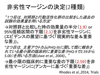 非劣性マージンの決定(2種類)
“１つ目は，対照群と行動活性化群の比較をした過去の
試験の効果量を用いる方法”
→対照群と比較した時の効果量の半分（1.9） or
95%信頼区間の下限（2.1）を非劣性マージンに
(エビデンスの展望に基づく「現実的な差＆重要
な差」)。
“２つ目は，主要アウトカム(PHQ-9)に関して既に報告さ
れている最小限の臨床的に重要な差（PHQ-9で2.59から
5.00）を用いる方法(Löwe et al., 2004)。”
→最小限の臨床的に重要な差の下限（2.59）を非
劣性マージンに(アンカーに基づく「重要な差」)
Rhodes et al.,2014, Trials
 