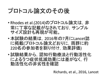 プロトコル論文のその後
• Rhodes et al.(2014)のプロトコル論文は，非
常に丁寧な記載がなされており，サンプル
サイズ設計も再現が可能。
• 本試験の結果は，2016年の7月にLancet誌
に掲載(プロトコル論文どおりに，両群に約
220名の参加者を割り付け，効果評価)
• 試験結果から，認知行動療法と行動活性化
によるうつ症状低減効果には差がなく，行
動活性化の非劣性を確認
Richards, et al., 2016, Lancet
 