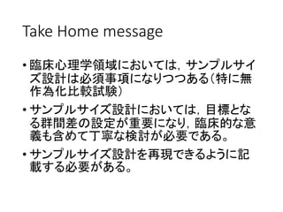 Take Home message
• 臨床心理学領域においては，サンプルサイ
ズ設計は必須事項になりつつある（特に無
作為化比較試験）
• サンプルサイズ設計においては，目標とな
る群間差の設定が重要になり，臨床的な意
義も含めて丁寧な検討が必要である。
• サンプルサイズ設計を再現できるように記
載する必要がある。
 