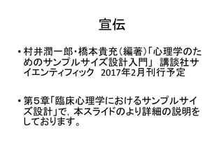 宣伝
• 村井潤一郎・橋本貴充（編著）「心理学のた
めのサンプルサイズ設計入門」 講談社サ
イエンティフィック 2017年2月刊行予定
• 第５章「臨床心理学におけるサンプルサイ
ズ設計」で，本スライドのより詳細の説明を
しております。
 