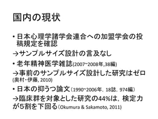 国内の現状
• 日本心理学諸学会連合への加盟学会の投
稿規定を確認
→サンプルサイズ設計の言及なし
• 老年精神医学雑誌(2007~2008年,38編)
→事前のサンプルサイズ設計した研究はゼロ
(奥村・伊藤, 2010)
• 日本の抑うつ論文（1990~2006年，18誌，974編）
→臨床群を対象とした研究の44%は，検定力
が５割を下回る（Okumura & Sakamoto, 2011)
 