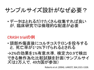 サンプルサイズ設計がなぜ必要？
• データはとれるだけたくさん収集すれば良い
が，臨床研究では倫理的な配慮が必要
CRASH trialの例
• 頭部外傷直後にコルチコステロンを投与する
と，死亡率が1~2%下げられるとされる
→2%の効果を1%有意水準，検定力0.9で検出
できる無作為化比較試験を計画（サンプルサイ
ズは2万人で，49カ国が参加）
Roberts et al. (2004). LANCET, 364,1321-1328.
 