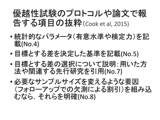 優越性試験のプロトコルや論文で報
告する項目の抜粋（Cook et al, 2015)
• 統計的なパラメータ（有意水準や検定力）を記
載(No.4)
• 目標とする差を決定した基準を記載(No.5)
• 目標とする差の選択について説明：用いた方
法や関連する先行研究を引用(No.7)
• 必要なサンプルサイズを変えるような要因
（フォローアップでの欠測による割引）を組み込
むなら，それらを明確(No.8)
 