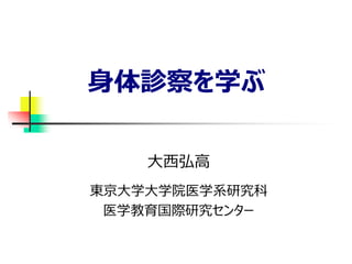 身体診察を学ぶ
大西弘高
東京大学大学院医学系研究科
医学教育国際研究センター
 