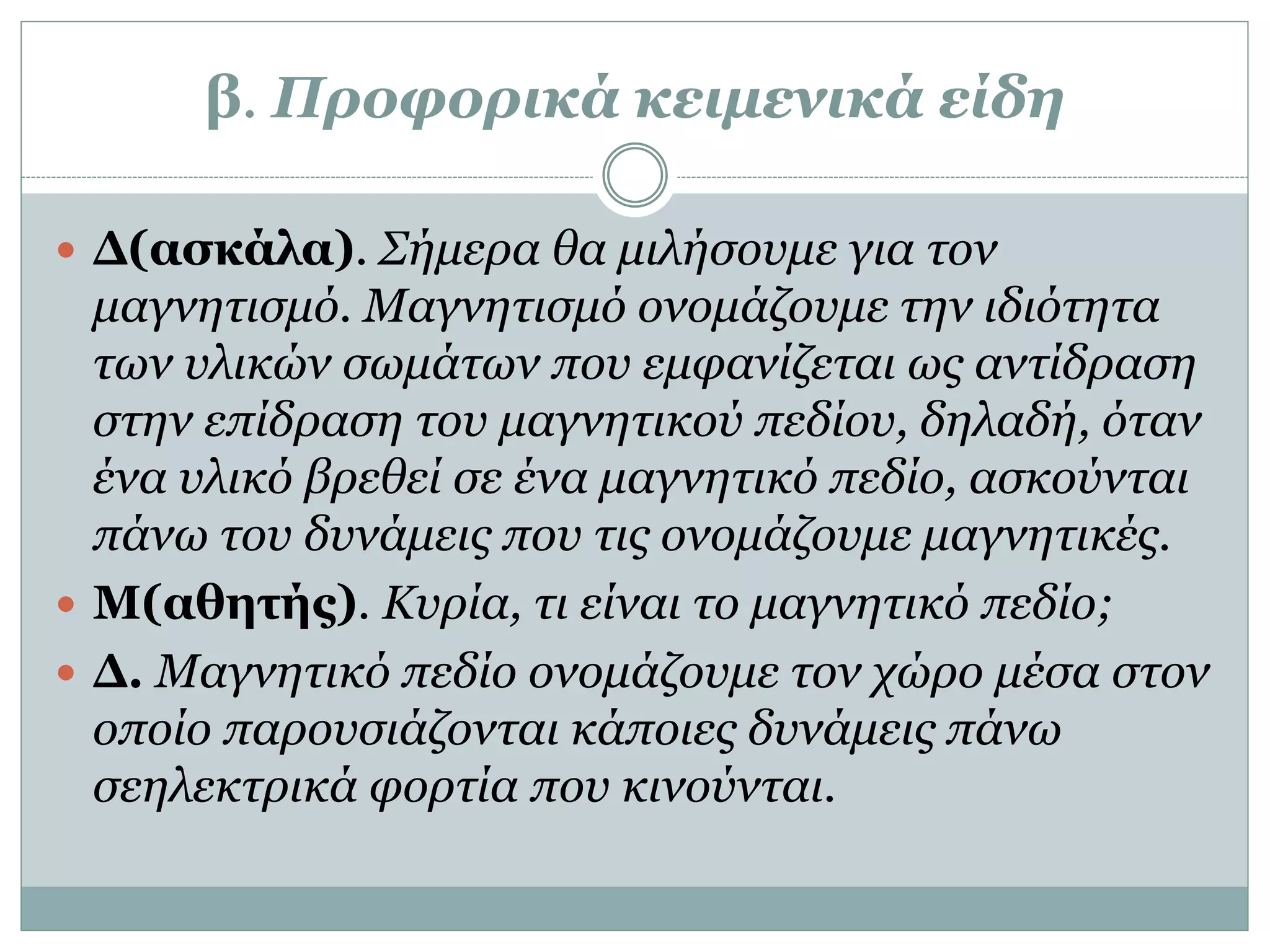 β. Προφορικά κειμενικά είδη
 Δ(ασκάλα). Σήμερα θα μιλήσουμε για τον
μαγνητισμό. Μαγνητισμό ονομάζουμε την ιδιότητα
των υλικών σωμάτων που εμφανίζεται ως αντίδραση
στην επίδραση του μαγνητικού πεδίου, δηλαδή, όταν
ένα υλικό βρεθεί σε ένα μαγνητικό πεδίο, ασκούνται
πάνω του δυνάμεις που τις ονομάζουμε μαγνητικές.
 Μ(αθητής). Κυρία, τι είναι το μαγνητικό πεδίο;
 Δ. Μαγνητικό πεδίο ονομάζουμε τον χώρο μέσα στον
οποίο παρουσιάζονται κάποιες δυνάμεις πάνω
σεηλεκτρικά φορτία που κινούνται.
 