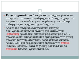  Επιχειρηματολογικά κείμενα: περιέχουν γλωσσικά
στοιχεία με τα οποία ο ομιλητής-συντάκτης επιχειρεί να
επηρεάσει τον αποδέκτη του κειμένου, με σκοπό την
αλλαγή της άποψης και της στάσης του.
 Από τα πιο συνηθισμένα γλωσσικά στοιχεία
που χρησιμοποιούνται είναι τα σχήματα λόγου
(ρητορικές ερωτήσεις, επαναλήψεις, ελλείψεις κ.ά.),
σύνδεσμοι και επιρρήματα που εξασφαλίζουν τη στενή
σύνδεση των νοημάτων (και, αλλά, βέβαια, φυσικά,
λοιπόν κ.ά.) και εκφράσεις που δηλώνουν το πιθανό
(μπορεί, υποθέτω, κατά τη γνώμη μου κ.ά.) και το
αναγκαίο (πρέπει, χρειάζεται κ.ά.).
 