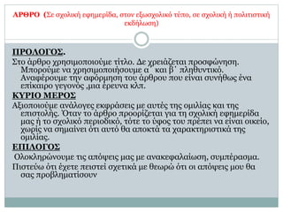 ΑΡΘΡΟ (Σε σχολική εφημερίδα, στον εξωσχολικό τύπο, σε σχολική ή πολιτιστική
εκδήλωση)
ΠΡΟΛΟΓΟΣ.
Στο άρθρο χρησιμοποιούμε τίτλο. Δε χρειάζεται προσφώνηση.
Μπορούμε να χρησιμοποιήσουμε α΄ και β΄ πληθυντικό.
Αναφέρουμε την αφόρμηση του άρθρου που είναι συνήθως ένα
επίκαιρο γεγονός ,μια έρευνα κλπ.
ΚΥΡΙΟ ΜΕΡΟΣ
Αξιοποιούμε ανάλογες εκφράσεις με αυτές της ομιλίας και της
επιστολής. Όταν το άρθρο προορίζεται για τη σχολική εφημερίδα
μας ή το σχολικό περιοδικό, τότε το ύφος του πρέπει να είναι οικείο,
χωρίς να σημαίνει ότι αυτό θα αποκτά τα χαρακτηριστικά της
ομιλίας.
ΕΠΙΛΟΓΟΣ
Ολοκληρώνουμε τις απόψεις μας με ανακεφαλαίωση, συμπέρασμα.
Πιστεύω ότι έχετε πειστεί σχετικά με θεωρώ ότι οι απόψεις μου θα
σας προβληματίσουν
 