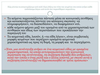 Πώς γίνεται να αναγνωρίζουμε από πολύ λίγες λέξεις τον τύπο του κειμένου στο οποίο ανήκει κάθε
απόσπασμα λόγου από αυτά που παρατέθηκαν παραπάνω;
 Τα κείμενα παρουσιάζονται πάντοτε μέσα σε κοινωνικές συνθήκες
και κατασκευάζονται πάντοτε για κάποιους σκοπούς: να
πληροφορήσουν, να διασκεδάσουν, να διαφημίσουν κτλ.
 κάθε κείμενο φέρνει μαζί του ορισμένα από τα χαρακτηριστικά των
συνθηκών και ιδίως των περιστάσεων που προκάλεσαν την
παραγωγή του
 Τα κειμενικά είδη, λοιπόν, ή «τα είδη λόγου», είναι συμβατικές
μορφές κειμένων που περιέχουν ορισμένα κειμενικά
χαρακτηριστικά ως προς τη δομή, τη μορφή και το περιεχόμενο.
«Έτσι, μια συνέντευξη ανήκει σε ένα κειμενικό είδος με ορισμένα
χαρακτηριστικά, τα οποία αντιπροσωπεύουν την κοινωνική
περίσταση της συνέντευξης, τη συζήτηση δηλαδή δύο ανθρώπων,
κατά την οποία ο ένας ρωτά και ο άλλος απαντά, με σκοπό αυτή η
συζήτηση (συνέντευξη) να δημοσιοποιηθεί σε τρίτα πρόσωπα»
 