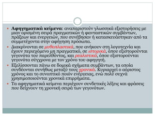  Αφηγηματικά κείμενα: αναπαριστούν γλωσσικά εξιστορήσεις με
μιαν ορισμένη σειρά πραγματικών ή φανταστικών συμβάντων,
πράξεων και ενεργειών, που συνέβησαν ή κατασκευάστηκαν από τα
συμμετέχοντα στην αφήγηση πρόσωπα.
 Διακρίνονται σε μυθοπλαστικά, που ανήκουν στη λογοτεχνία και
έχουν περιεχόμενο μη πραγματικό, σε ιστορικά, όπου εξιστορούνται
γεγονότα του παρελθόντος, και ρεαλιστικά, όπου εξιστορούνται
γεγονότα σύγχρονα με τον χρόνο του αφηγητή.
 Εξελίσσονται πάνω σε δομικά σχήματα συμβάντων, τα οποία
συνδέονται συνήθως μεταξύ τους χρονικά. Κυριαρχεί ο αόριστος
χρόνος και το συνοπτικό ποιόν ενέργειας, ενώ πολύ συχνά
χρησιμοποιούνται χρονικά επιρρήματα.
 Τα αφηγηματικά κείμενα περιέχουν συνδετικές λέξεις και φράσεις
που δείχνουν τη χρονική σειρά των γεγονότων.
 