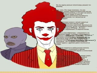 ААААААААААААААААААААА
 Но эту задачу разные гипнотизеры решают по-
разному.
 Есть маги. Эти люди полагают, что они обладают
некими сверхспособностями или же знанием
сверхтехнологии, и это дает им власть управлять
умами людей. И пока их клиенты верят в
магические способности оных авторитетов, те
с легкостью их гипнотизируют.
 К этой категории можно с легкой совестью
отнести шаманов всех мастей, особо
успешныхрелигиозных деятелей, духовных учит
елей, экстрасенсов, цыган, эстрадных гипнотиз
еров, некоторых НЛПеров . Их сила - в мифах, их
окружающих. В людской молве.
 Еще есть классификаторы - специалисты по
выявлению людей, склонных подчиняться и
склонных к вхождению в измененные состояния
сознания. Они утверждают, что некоторые люди
могут быть подвергнуты гипнозу (гипнабельные,
гипнотабельные), некоторые - нет. С одними
клиентами они творят чудеса, с другими даже и
пытаться не станут.
 Подобное творится в медицинском гипнозе,
в психиатрии, в психологии и прочих
признанных официальной наукой и статистикой
областях.
 А еще есть эриксонианцы. Они твердо знают,
что не существует сопротивляющихся
клиентов - есть сопротивляющиеся
терапевты. Для них - все гипнабельны. А
состояния, вызываемые с помощью гипноза -
трансовые состояния - это вообще обычное
дело. И каждый человек бывает в трансе по
много раз на дню.
 Но эту задачу разные гипнотизеры решают по-
разному.
 Есть маги. Эти люди полагают, что они
обладают некими сверхспособностями или же
знанием сверхтехнологии, и это дает им власть
управлять умами людей. И пока их
клиенты верят в магические способности
оных авторитетов, те с легкостью их
гипнотизируют.
 К этой категории можно с легкой совестью
отнести шаманов всех мастей, особо
успешныхрелигиозных деятелей, духовных учи
телей, экстрасенсов, цыган, эстрадных гипнот
изеров, некоторых НЛПеров . Их сила -
в мифах, их окружающих. В людской молве.
 Еще есть классификаторы - специалисты по
выявлению людей, склонных подчиняться и
склонных к вхождению в измененные
состояния сознания. Они утверждают, что
некоторые люди могут быть подвергнуты
гипнозу (гипнабельные, гипнотабельные),
некоторые - нет. С одними клиентами они
творят чудеса, с другими даже и пытаться не
станут.
 Подобное творится в медицинском гипнозе,
в психиатрии, в психологии и прочих
признанных официальной наукой и статистикой
областях.
 А еще есть эриксонианцы. Они твердо знают,
что не существует сопротивляющихся
клиентов - есть сопротивляющиеся
терапевты. Для них - все гипнабельны. А
состояния, вызываемые с помощью гипноза -
трансовые состояния - это вообще обычное
дело. И каждый человек бывает в трансе по
много раз на дню.
 