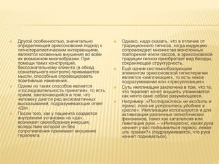  Другой особенностью, значительно
определяющей эриксоновский подход к
гипнотерапевтическим интервенциям,
являются косвенные внушения во всём
их возможном многообразии. При
помощи таких конструкций,
бессознательному клиента (в обход
сознательного контроля) прививаются
мысли, способные спровоцировать
позитивные изменения.
 Одним из таких способов является
«последовательность принятия», то есть
прием, заключающийся в том, что
человеку дается ряд аксиоматичных
высказываний, подразумевающих ответ
«Да».
 После того, как у пациента создается
внутренняя установка на «да»,
возникает своеобразная инерция,
вследствие которой он без
сопротивления принимает внушение
терапевта.
 Однако, надо сказать, что в отличие от
традиционного гипноза, когда индукцию
сопровождает множество монотонных
повторений и/или пассов, в эриксоновской
традиции гипноз приобретает вид беседы,
сохраняющей структурность.
 Ещё одним системообразующим
элементом эриксоновской гипнотерапии
является «импликация», то есть некое
подразумевание или «пресуппозиция».
 Суть импликации заключена в том, что то,
что терапевт хочет внушить упоминается
как нечто само собою разумеющееся.
 Например: «Постарайтесь не входить в
транс, пока не устроитесь удобнее в
кресле». Импликации используются и для
активизации различных гипнотических
феноменов, таких как каталепсия или
левитация руки. – «Интересно, какая рука
начнет у вас подниматься первой, левая
или правая?» (подразумевается, что рука
начнет подниматься).
 