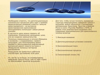  Необходимо отметить, что депотенциализации
сознательных процессов (речь идет о приемах
переключающих внимание клиента с внешне
ориентированного - на внутренне
ориентированное) эриксоновские
гипнотерапевты используют самые разные
способы.
 В частности здесь можно говорить об
отвлечении, психическом насыщении, шоке,
или же создании замешательства.
 Поскольку коммуникация в гипнозе обращена,
в основном, к «содержимому» правого
полушария, для гипнотерапевта важно
перевести закольцованный рефлексивный
внутренний диалог клиента на поиск и
обнаружение полезных паттернов
реагирования.
 Разрушение же привычных шаблонов
способствует достижению этой цели.

 Но, как бы то ни было, по справедливому
замечанию Эрнста Росси, сам по себе «транс
не обеспечивает принятие внушений».
 Для того, чтобы лучше понимать примерную
структуру микродинамики наведения транса и
внушения, можно обратиться к положениям,
изложенными Эриксоном, Эрнстом и Шейлой
Росси в книге «Hypnotic Realities» (1976). В
рамках этого анализа было выделено пять
следующих принципиальных для эриксоновского
гипноза аспектов:

 1) Фиксация внимания

 2) Депотенциализация установок сознания

 3) Бессознательный поиск

 4) Бессознательные процессы

 5) Гипнотический отклик (16)
 