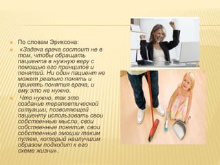  По словам Эриксона:
 «Задача врача состоит не в
том, чтобы обращать
пациента в нужную веру с
помощью его принципов и
понятий. Ни один пациент не
может реально понять и
принять понятия врача, и
ему это не нужно.
 Что нужно, так это
создание терапевтической
ситуации, позволяющей
пациенту использовать свои
собственные мысли, свои
собственные понятия, свои
собственные эмоции таким
путем, который наилучшим
образом подходит к его
схеме жизни».
 