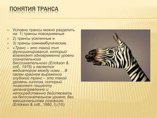 ПОНЯТИЯ ТРАНСА
 Условно трансы можно разделить
на: 1) трансы повседневные
 2) трансы усиленные и
 3) трансы сомнамбулические.
 «Транс – это такой тип
функционирования, который
вовлекает одновременно уровни
сознательного
бессознательного (Erickson &
coll., 1976) и является
медиатором между ними… В
своем крайнем выражении
глубокий транс – это такой
уровень гипноза, который
позволяет пациенту
целенаправленно и
непосредственно действовать
на бессознательном уровне, без
вмешательства сознания»
(Erickson & coll., 1980, I).(10)
 