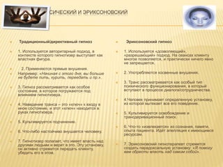 ГИПНОЗ: КЛАССИЧЕСКИЙ И ЭРИКСОНОВСКИЙ
 Традиционный/директивный гипноз
 1. Используется авторитарный подход, в
контексте которого гипнотизер выступает как
властная фигура.
 2. Применяются прямые внушения.
 Например: «Начиная с этого дня, вы больше
не будете пить, курить, переедать и пр.».
 3. Гипноз рассматривается как особое
состояние, в которое погружаются под
влиянием гипнотизера.
 4. Наведение транса – это «ключ» к входу в
иное состояние, и этот «ключ» находится в
руках гипнотизера.
 5. Культивируется подчинение.
 6. Что-либо настойчиво внушается человеку.
 7. Гипнотизер полагает, что имеет власть над
другими людьми и верит в это. Эту установку,
он активно стремится передать клиенту,
убедить его в этом.
 Эриксоновский гипноз
 1. Используется «дозволяющий»,
«разрешающий» подход. На сеансах клиенту
многое позволяется, и практически ничего явно
не запрещается.
 2. Употребляются косвенные внушения.
 3. Транс рассматривается как особый тип
психического функционирования, в который
вступают в процессе диалога/сотрудничества.
 4.Человек принимает определенную установку,
из которой вытекает все его поведение.
 5. Культивируется освобождение и
трансдеривационный поиск.
 6. Что-то «извлекается» из сознания, памяти,
опыта пациента. Идёт апелляция к имеющимся
ресурсам.
 7. Эриксоновский гипнотерапевт стремится
создать парадоксальную установку: «Я помогу
вам обрести власть над самим собой».
 