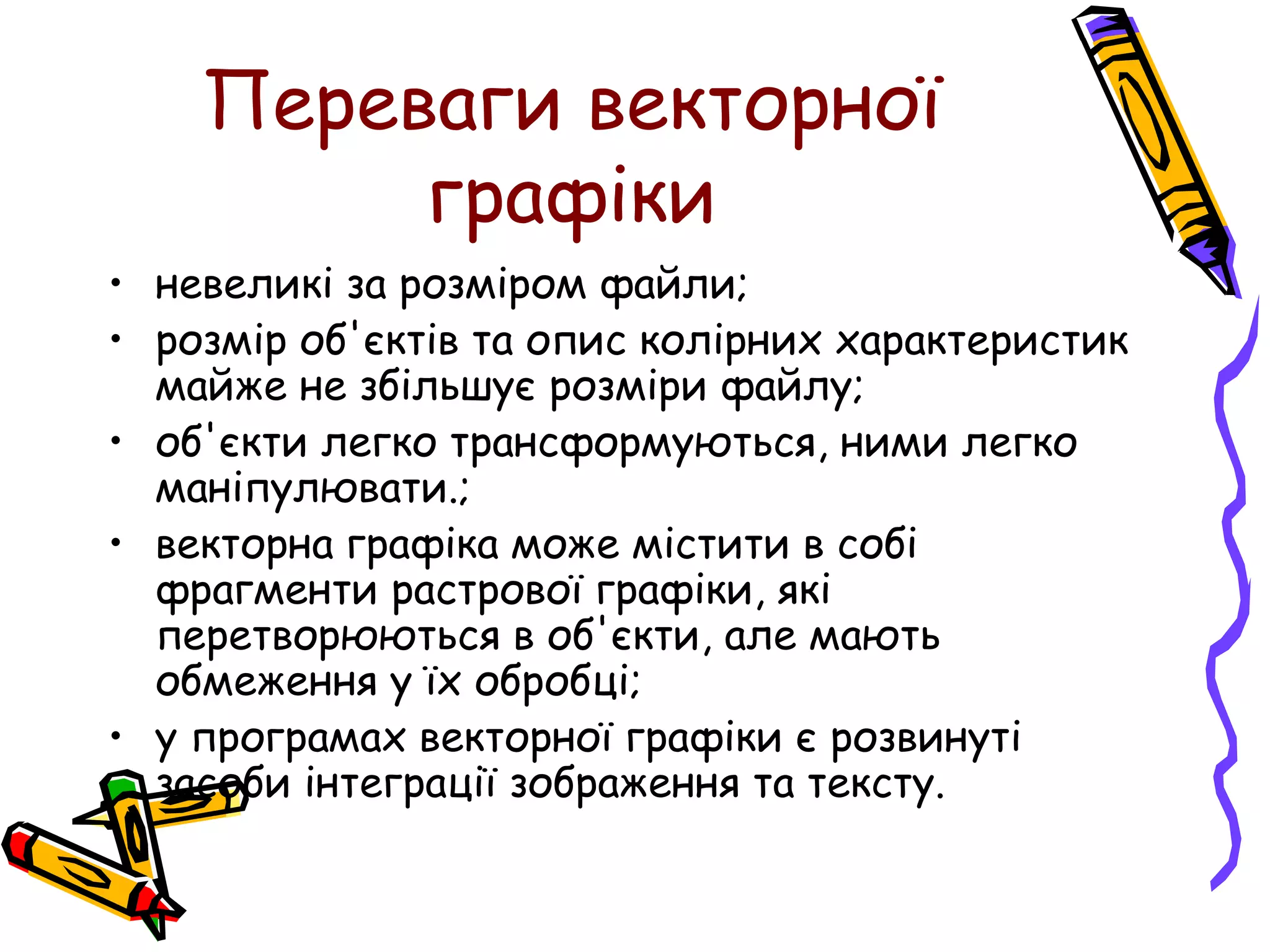 Переваги векторної
графіки
• невеликі за розміром файли;
• розмір об'єктів та опис колірних характеристик
майже не збільшує розміри файлу;
• об'єкти легко трансформуються, ними легко
маніпулювати.;
• векторна графіка може містити в собі
фрагменти растрової графіки, які
перетворюються в об'єкти, але мають
обмеження у їх обробці;
• у програмах векторної графіки є розвинуті
засоби інтеграції зображення та тексту.
 