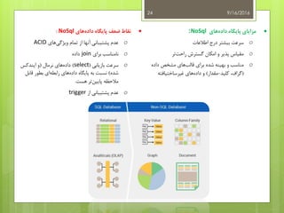 9/16/201624
‫های‬‫داده‬ ‫پایگاه‬ ‫مزایای‬NoSql:
o‫اطالعات‬ ‫درج‬ ‫بیشتر‬ ‫سرعت‬
o‫گسترش‬ ‫امکان‬ ‫و‬ ‫پذیر‬ ‫مقیاس‬‫راحت‬‫تر‬
o‫برای‬ ‫شده‬ ‫بهینه‬ ‫و‬ ‫مناسب‬‫مشخص‬ ‫های‬‫قالب‬‫داده‬
(‫کلید‬ ،‫گراف‬-‫مقدار‬)‫غیرساختیافته‬ ‫های‬‫داده‬ ‫و‬
‫نقاط‬‫های‬‫داده‬ ‫پایگاه‬ ‫ضعف‬NoSql:
o‫از‬ ‫آنها‬ ‫پشتیبانی‬ ‫عدم‬‫تمام‬‫ویژگی‬‫های‬ACID
o‫نامناسب‬‫برای‬join‫داده‬
o‫بازیابی‬ ‫سرعت‬(select)‫نرمال‬ ‫های‬‫داده‬(‫ایندکس‬ ‫و‬
‫شده‬)‫قاب‬ ‫بطور‬ ‫ای‬‫رابطه‬ ‫های‬‫داده‬ ‫پایگاه‬ ‫به‬ ‫نسبت‬‫ل‬
‫هست‬ ‫تر‬‫پایین‬ ‫مالحظه‬.
o‫از‬ ‫پشتیبانی‬ ‫عدم‬trigger
 