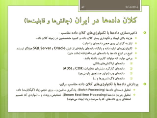 ‫مناسب‬ ‫داده‬ ‫کالن‬ ‫های‬‫تکنولوژی‬ ‫با‬ ‫ها‬‫داده‬ ‫سازی‬‫ذخیره‬:
‫داده‬ ‫کالن‬ ‫زمینه‬ ‫در‬ ‫متخصصین‬ ‫کمبود‬ ‫و‬ ‫داده‬ ‫کالن‬ ‫بستر‬ ‫نگهداری‬ ‫و‬ ‫ایجاد‬ ‫باالی‬ ‫هزینه‬
‫پتا‬ ‫های‬‫داده‬ ‫حجم‬ ‫روی‬ ‫گزارش‬ ‫به‬ ‫نیاز‬-‫بایت‬
‫قبیل‬ ‫از‬ ‫ای‬‫رابطه‬ ‫های‬‫داده‬ ‫پایگاه‬ ‫و‬ ‫داده‬ ‫انباره‬ ‫های‬‫تکنولوژی‬Oracle‫و‬SQL Server‫نیستند‬ ‫جوابگو‬
‫غیرساختیافته‬ ‫های‬‫داده‬ ‫یا‬ ‫ها‬‫داده‬ ‫انواع‬ ‫در‬ ‫تنوع‬(‫متن‬ ‫مانند‬)
‫باشد‬ ‫داشته‬ ‫کاربرد‬ ‫میتواند‬ ‫که‬ ‫موارد‬ ‫برخی‬:
‫های‬‫داده‬‫بانکی‬ ‫های‬‫تراکنش‬
‫مخابرات‬ ‫مشتریان‬ ‫کارکرد‬ ‫های‬‫داده‬(CDR‫و‬ADSL)
‫وب‬ ‫های‬‫داده‬(‫جو‬‫پارسی‬ ‫جستجوی‬ ‫موتور‬)
‫الگ‬ ‫های‬‫داده‬(‫و‬ ‫سرورها‬)...
‫برای‬ ‫مناسب‬ ‫داده‬ ‫کالن‬ ‫های‬‫تکنولوژی‬ ‫با‬ ‫ها‬‫داده‬ ‫پردازش‬:
‫ها‬‫داده‬ ‫ای‬‫دسته‬ ‫تحلیل‬(Batch Processing:)‫و‬ ‫ماشین‬ ‫یادگیری‬...‫زیاد‬ ‫حجم‬ ‫روی‬(‫گیگابایت‬)‫داده‬
‫ها‬‫داده‬ ‫جریان‬ ‫تحلیل‬(Stream Real-time Processing:)‫و‬ ‫رویداد‬ ‫تشخیص‬( ...‫تصمیم‬ ‫که‬ ‫مواردی‬
‫شوند‬‫می‬ ‫ایجاد‬ ‫زیاد‬ ‫سرعت‬ ‫با‬ ‫که‬ ‫های‬‫داده‬ ‫روی‬ ‫ای‬‫لحظه‬)
9/16/201647
 