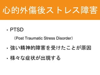 心的外傷後ストレス障害
• PTSD
（Post Traumatic Stress Disorder）
• 強い精神的障害を受けたことが原因
• 様々な症状が出現する
 