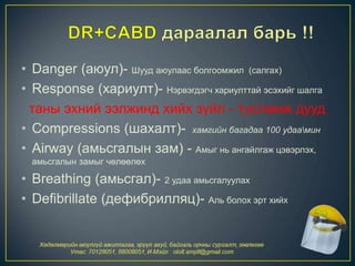 • Danger (аюул)- Шууд аюулаас болгоомжил (салгах)
• Response (хариулт)- Нэрвэгдэгч хариулттай эсэхийг шалга
таны эхний ээлжинд хийх зүйл - тусламж дууд
• Compressions (шахалт)- хамгийн багадаа 100 удаамин
• Airway (амьсгалын зам) - Амыг нь ангайлгаж цэвэрлэх,
амьсгалын замыг чөлөөлөх
• Breathing (амьсгал)- 2 удаа амьсгалуулах
• Defibrillate (дефибрилляц)- Аль болох эрт хийх
 