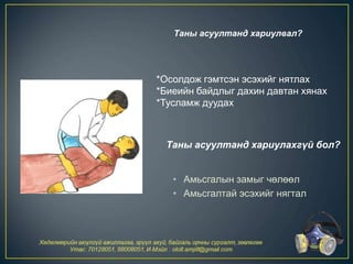 • Амьсгалын замыг чөлөөл
• Амьсгалтай эсэхийг нягтал
*Осолдож гэмтсэн эсэхийг нятлах
*Биеийн байдлыг дахин давтан хянах
*Тусламж дуудах
Таны асуултанд хариулвал?
Таны асуултанд хариулахгүй бол?
 