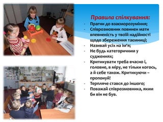 Правила спілкування:
- Прагни до взаєморозуміння;
- Співрозмовник повинен мати
впевненість у твоїй надійності
щодо збереження таємниці;
- Називай усіх на ім‘я;
- Не будь категоричним у
судженнях;
- Критикувати треба вчасно і,
головне, в міру, не тільки когось,
а й себе також. Критикуючи –
пропонуй!
- Терпляче стався до іншого;
- Поважай співрозмовника, яким
би він не був.
 