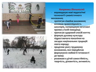 Напрямки діяльності:
- впроваджую нові педагогічні
технології гуманістичного
виховання;
- пропагую сімейне виховання;
- виховую правосвідомість
школярів, попереджую негативні
прояви у їхній поведінці;
- пропагую здоровий спосіб життя;
- формую духовну культуру
підростаючого покоління на
засадах національних традицій
свого народу;
- приділяю увагу трудовому
вихованню, яке передбачає
формування любові й готовності
до праці;
- розвиваю в дітей самостійність,
творчість, діловитість, активність.
 