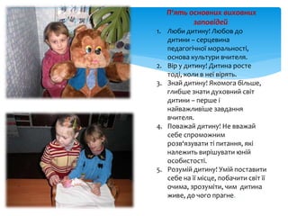 П‘ять основних виховних
заповідей:
1. Люби дитину! Любов до
дитини – серцевина
педагогічної моральності,
основа культури вчителя.
2. Вір у дитину! Дитина росте
тоді, коли в неї вірять.
3. Знай дитину! Якомога більше,
глибше знати духовний світ
дитини – перше і
найважливіше завдання
вчителя.
4. Поважай дитину! Не вважай
себе спроможним
розв‘язувати ті питання, які
належить вирішувати юній
особистості.
5. Розумій дитину! Умій поставити
себе на її місце, побачити світ її
очима, зрозуміти, чим дитина
живе, до чого прагне.
 