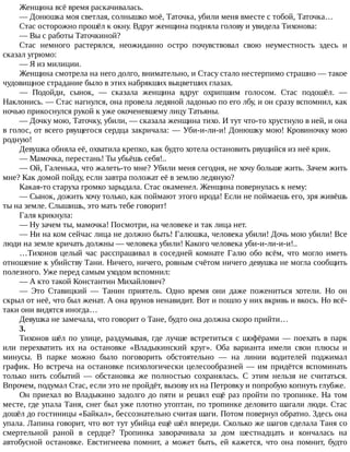 Женщина	всё	время	раскачивалась.
—	Донюшка	моя	светлая,	солнышко	моё,	Таточка,	убили	меня	вместе	с	тобой,	Таточка…
Стас	осторожно	прошёл	к	окну.	Вдруг	женщина	подняла	голову	и	увидела	Тихонова:
—	Вы	с	работы	Таточкиной?
Стас	 немного	 растерялся,	 неожиданно	 остро	 почувствовал	 свою	 неуместность	 здесь	 и
сказал	угрюмо:
—	Я	из	милиции.
Женщина	смотрела	на	него	долго,	внимательно,	и	Стасу	стало	нестерпимо	страшно	—	такое
чудовищное	страдание	было	в	этих	набрякших	выцветших	глазах.
—	 Подойди,	 сынок,	 —	 сказала	 женщина	 вдруг	 охрипшим	 голосом.	 Стас	 подошёл.	 —
Наклонись.	—	Стас	нагнулся,	она	провела	ледяной	ладонью	по	его	лбу,	и	он	сразу	вспомнил,	как
ночью	прикоснулся	рукой	к	уже	окоченевшему	лицу	Татьяны.
—	Дочку	мою,	Таточку,	убили,	—	сказала	женщина	тихо.	И	тут	что-то	хрустнуло	в	ней,	и	она
в	голос,	от	всего	рвущегося	сердца	закричала:	—	Уби-и-ли-и!	Донюшку	мою!	Кровиночку	мою
родную!
Девушка	обняла	её,	охватила	крепко,	как	будто	хотела	остановить	рвущийся	из	неё	крик.
—	Мамочка,	перестань!	Ты	убьёшь	себя!..
—	Ой,	Галенька,	что	жалеть-то	мне?	Убили	меня	сегодня,	не	хочу	больше	жить.	Зачем	жить
мне?	Как	домой	пойду,	если	завтра	положат	её	в	землю	ледяную?
Какая-то	старуха	громко	зарыдала.	Стас	окаменел.	Женщина	повернулась	к	нему:
—	Сынок,	дожить	хочу	только,	как	поймают	этого	ирода!	Если	не	поймаешь	его,	зря	живёшь
ты	на	земле.	Слышишь,	это	мать	тебе	говорит!
Галя	крикнула:
—	Ну	зачем	ты,	мамочка!	Посмотри,	на	человеке	и	так	лица	нет.
—	Ни	на	ком	сейчас	лица	не	должно	быть!	Галюшка,	человека	убили!	Дочь	мою	убили!	Все
люди	на	земле	кричать	должны	—	человека	убили!	Какого	человека	уби-и-ли-и-и!..
…Тихонов	целый	час	расспрашивал	в	соседней	комнате	Галю	обо	всём,	что	могло	иметь
отношение	к	убийству	Тани.	Ничего,	ничего,	ровным	счётом	ничего	девушка	не	могла	сообщить
полезного.	Уже	перед	самым	уходом	вспомнил:
—	А	кто	такой	Константин	Михайлович?
—	 Это	 Ставицкий	 —	 Танин	 приятель.	 Одно	 время	 они	 даже	 пожениться	 хотели.	 Но	 он
скрыл	от	неё,	что	был	женат.	А	она	врунов	ненавидит.	Вот	и	пошло	у	них	вкривь	и	вкось.	Но	всё-
таки	они	видятся	иногда…
Девушка	не	замечала,	что	говорит	о	Тане,	будто	она	должна	скоро	прийти…
3.
Тихонов	шёл	по	улице,	раздумывая,	где	лучше	встретиться	с	шофёрами	—	поехать	в	парк
или	 перехватить	 их	 на	 остановке	 «Владыкинский	 круг».	 Оба	 варианта	 имели	 свои	 плюсы	 и
минусы.	 В	 парке	 можно	 было	 поговорить	 обстоятельно	 —	 на	 линии	 водителей	 поджимал
график.	Но	встреча	на	остановке	психологически	целесообразней	—	им	придётся	вспоминать
только	 нить	 событий	 —	 обстановка	 же	 полностью	 сохранялась.	 С	 этим	 нельзя	 не	 считаться.
Впрочем,	подумал	Стас,	если	это	не	пройдёт,	вызову	их	на	Петровку	и	попробую	копнуть	глубже.
Он	приехал	во	Владыкино	задолго	до	пяти	и	решил	ещё	раз	пройти	по	тропинке.	На	том
месте,	где	упала	Таня,	снег	был	уже	плотно	утоптан,	по	тропинке	деловито	шагали	люди.	Стас
дошёл	до	гостиницы	«Байкал»,	бессознательно	считая	шаги.	Потом	повернул	обратно.	Здесь	она
упала.	Лапина	говорит,	что	вот	тут	убийца	ещё	шёл	впереди.	Сколько	же	шагов	сделала	Таня	со
смертельной	 раной	 в	 сердце?	 Тропинка	 заворачивала	 за	 дом	 шестнадцать	 и	 кончалась	 на
автобусной	 остановке.	 Евстигнеева	 помнит,	 а	 может	 быть,	 ей	 кажется,	 что	 она	 помнит,	 будто
 