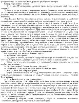сразу	после	того,	как	они	нашли	Таню,	раздался	гул	уходящего	автобуса.
Шофёр	Гавриленко	не	помнил.
—	Бес	его	знает!	У	меня	длинных	мужиков	в	чёрных	пальто	и	кепках,	почитай,	сотня	за	день
проедет…
Тихонов	на	него	и	не	очень-то	рассчитывал.	Машина	Гавриленко	ушла	в	двадцать	двадцать
шесть.	А	Евстигнеева	говорит,	что	они	вышли,	из	дома	минут	двадцать	девятого.	За	шесть	минут
они	дойти	почти	до	самой	остановки	не	могли.	Убийцу,	вероятнее	всего,	увезли	Демидов	или
Ласточкин.
Увёз	 Демидов.	 Толстый,	 с	 маленькими	 серыми	 глазками	 и	 красным	 носом	 в	 голубоватых
прожилках,	он	говорил	спокойно,	ковыряя	каблуком	кирзового	сапога	снег	около	кабины.
—	Когда	народу	много,	ещё	совестятся.	Вроде	все	на	тебя	смотрят	—	давай	пятак.	А	как
пассажиров	сзади	нет,	так	некоторые	мимо	кассы	всё	боком	шмыгнуть	норовят.	Проездной,	мол.
А	я	двадцать	девять	лет	в	автобусе	баранку	кручу	—	меня	хрен	обманешь.	Я	«зайца»	издаля	вижу
и	сразу	ему	по	радио	в	салон:	«Гражданин,	предъявите	проездной	билет	или	опустите	деньги	за
проезд	в	кассу».	Так	вот	этот,	что	вы	спрашиваете,	этот	—	нет.	Он	вошёл	аккурат	вот	здесь,	и	ещё
какая-то	старуха	тоже.	Старуха	пятак	в	заднюю	кассу	бросила,	а	он	стоит,	в	карманах	мелочь
копает,	 билет	 брать	 не	 торопится.	 Я	 микрофон	 включил	 и	 говорю:	 «Граждане,	 приобретайте
абонементные	книжечки	стоимостью	пятьдесят	копеек	на	десять	поездок.	Они	экономят	ваше
время».	Тут	он	подошёл	к	окошечку,	засмеялся	и	говорит:	«Батя,	давайте	сэкономим	моё	время»,
—	и	купил	книжечку.	Опустил	билетик	в	кассу,	вернулся	ко	мне	и	говорит	—	окошечко	у	меня
открыто	 было:	 «А	 гетеродин,	 батя,	 в	 радиоле	 твоей	 менять	 надо.	 А	 то	 смотри,	 хрипом	 своим
распугаешь	 всех	 пассажиров».	 Это	 он	 верно	 заметил:	 динамик	 мой	 —	 ни	 к	 чёрту.	 Вот	 и	 всё.
Потому	и	запомнил.	А	так	бы	—	нет.	Много	же	людей	—	и	молодых,	и	длинных,	а	про	пальто
чёрное	и	говорить	не	стану.	Вообще-то,	парень	вроде	приличный…
Рассудительный	дядя,	молодец.	Тихонов	спросил:
—	А	где	сошёл	этот	парень?
—	Ну-у,	этого	я,	конечно,	не	заметил.	Народу	на	следующей	остановке	много	село,	да	и	ни	к
чему	мне	смотреть	за	ним.	А	вообще-то,	ежели	не	секрет,	на	кой	он	вам	ляд	сдался?
—	Дело	в	том,	что,	по	всей	видимости,	этот	«приличный»	парень,	перед	тем	как	сел	в	ваш
автобус,	убил	человека…
—	Ну-у!	Этот	парень?!	Да-а-ют,	бандюги…	И	ограбил?
—	Не	думаю.	Скажите,	Иван	Михалыч,	узнали	бы	вы	этого	парня?
—	А	то	как	же!	Я	же	с	ним	разговаривал…
—	Ладно.	Если	вспомните	ещё	что-нибудь	или	новости	какие	появятся	—	позвоните	мне	по
телефону	девяносто	девять	—	восемьдесят	четыре.	Фамилию	свою	я	вам	уже	сказал	—	Тихонов.
Всего	хорошего.
—	Всего.	Если	будет	чего,	уж	конечно	позвоню…
Зимний	день	догорел,	стало	совсем	темно.	Вспыхнула	зелёная	световая	вывеска	на	крыше
гостиницы,	зажглись	фонари	на	Сусоколовском	шоссе.	Небо	расчистилось	немного,	и	в	рваных
прорехах	 сизых	 облаков	 стало	 видно	 беспокойное	 мерцание	 скупых	 маленьких	 звёзд.	 Сильно
похолодало.	 Тихонов	 ёжился	 на	 пронизывающем	 ветру,	 тёр	 руками	 покрасневшие	 уши.	 Долго
стоял	 на	 остановке,	 пропуская	 гудящие,	 наполовину	 пустые	 автобусы.	 О	 чём-то	 думал.	 Потом
махнул	рукой	и	сел	в	очередную	машину.	В	тепле	его	разморило,	и	снова	захотелось	спать.	Он
приехал	на	Петровку,	поднялся	к	себе.	От	смены	холода-тепла	его	била	мелкая	противная	дрожь.
Стас	снял	телефонную	трубку.
—	 Тихонов	 у	 аппарата.	 Дайте,	 пожалуйста,	 запрос	 на	 Ставицкого	 Константина
Михайловича.	Постарайтесь	подготовить	к	завтрашнему	утру.
 