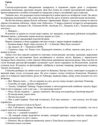 Среда
1.
Газетно-издательское	 объединение	 находилось	 в	 огромном	 сером	 доме	 с	 галереями,
длинными	балконами,	круглыми	окнами.	Дом	был	похож	на	старый	пассажирский	корабль,	во
время	наводнения	случайно	попавший	на	городскую	улицу	и	застрявший	здесь	навсегда.
Тихонов	знал,	что	редакция	газеты	помещается	в	левом	крыле	на	четвёртом	этаже.	Он	шагал
по	коридору,	раздумывая	о	том,	какие	можно	было	бы	здесь	устроить	замечательные	велогонки.
На	бесчисленных	дверях	белели	таблички	с	фамилиями.	Рядом	с	туалетом	почему-то	висела
чёрная	стеклянная	табличка:	«Ходи	тихо.	Работают».	У	входа	в	комнату	четыреста	четырнадцать
было	написано:	«Беляков	С.Н.,	Стёпичев	Ю.М.,	Аксёнова	Т.С.,	Пушкина	А.Н.».	Тихонов	коротко
постучал.
—	Войдите…
В	комнате	за	одним	из	столов	сидел	парень	лет	тридцати,	в	красивом	дублёном	полушубке.
Меховая	шапка	с	длинными	ушами	валялась	рядом	на	стуле.
—	Мне	нужен	заведующий	отделом	Беляков.
Парень	повернул	к	нему	кудрявую	светлую	голову	с	худым	хищным	профилем:
—	Беляков	вышел.	Будет	через	полчаса.	Я	—	Стёпичев.	Могу	быть	полезен?
—	Да,	можете.	Я	—	Тихонов	из	МУРа.
—	Садитесь	сюда,	это	Танин	стол.	Подождите	немного,	я	сейчас	закончу	свои	дела	и	—	к
вашим	услугам.
Танин	стол	был	завален	какими-то	газетами,	исписанными	листами,	гранками,	вырезками
из	 журналов,	 на	 шестидневке	 были	 расчёркнуты	 и	 загнуты	 листы.	 Крышка	 с	 чернильного
пузырька	была	свинчена,	в	нём	торчала	обкусанная	деревянная	школьная	ручка.	Под	стеклом	на
столе	большая	цветная	фотография:	космонавт	гасит	купол	парашюта	на	бесконечном,	залитом
солнцем	поле.	И	надпись	на	фотографии:	«Доброму	и	умному	товарищу,	прекрасному	человеку,
Танюте	Аксёновой…»
Стёпичев	разбирал	на	своём	столе	какие-то	бумажки,	быстро	читал,	некоторые	складывал	в
верхний	 ящик	 стола,	 остальные	 рвал.	 На	 угол	 сложил	 стопку	 потёртых	 блокнотов.	 Позвонил
куда-то	и	попросил	приготовить	досье	по	Таймыру.	Задвинул	ящик,	запер,	ключ	положил	на	стол
Белякова.
—	Всё.	Можно	ехать.	—	Он	сел	верхом	на	стул,	достал	пачку	сигарет,	протянул	Тихонову.
—	Спасибо,	не	курю.	Далеко	собираетесь?
—	Талнах,	Северный	Таймыр.	Гидростанцию	и	металлургический	комбинат	пускать	будут.
Там-то	всё	в	порядке,	а	вот	у	вас	как	—	по-прежнему	ничего?
—	Ноль.	На	вас	надеюсь	—	думаю,	поможете.	Вы	когда	последний	раз	Аксёнову	видели?
—	В	понедельник,	около	пяти.
—	Потом	она	ушла?
—	Нет,	я	ушёл	первым.	Таня	ещё	оставалась.	Я	её	звал	ужинать	—	она	сказала,	что	ей	надо
поработать.
—	Больше	никого	в	отделе	не	было?
—	Нет.	Собственно,	заходил	Беляков.	Но	он	в	понедельник	был	«свежей	головой»,	так	что	в
отделе	почти	не	показывался.
—	Как	это	—	«свежей	головой»?
—	 На	 каждый	 номер	 выделяется	 человек,	 который	 приходит,	 когда	 вёрстка	 номера	 уже
готова	и	вылавливает	из	него	«ляпы».
—	Понятно.	Вы	не	обратили	внимания,	какое	у	Тани	было	настроение	в	этот	день?
Стёпичев	пожал	плечами:
 