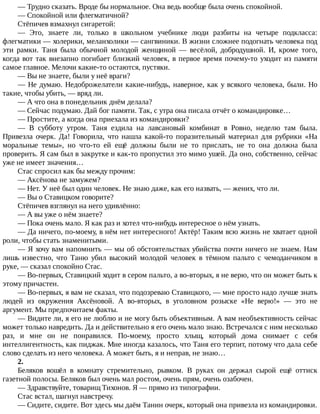 —	Трудно	сказать.	Вроде	бы	нормальное.	Она	ведь	вообще	была	очень	спокойной.
—	Спокойной	или	флегматичной?
Стёпичев	взмахнул	сигаретой:
—	 Это,	 знаете	 ли,	 только	 в	 школьном	 учебнике	 люди	 разбиты	 на	 четыре	 подкласса:
флегматики	—	холерики,	меланхолики	—	сангвиники.	В	жизни	сложнее	подогнать	человека	под
эти	 рамки.	 Таня	 была	 обычной	 молодой	 женщиной	 —	 весёлой,	 добродушной.	 И,	 кроме	 того,
когда	вот	так	внезапно	погибает	близкий	человек,	в	первое	время	почему-то	уходит	из	памяти
самое	главное.	Мелочи	какие-то	остаются,	пустяки.
—	Вы	не	знаете,	были	у	неё	враги?
—	Не	думаю.	Недоброжелатели	какие-нибудь,	наверное,	как	у	всякого	человека,	были.	Но
такие,	чтобы	убить,	—	вряд	ли.
—	А	что	она	в	понедельник	днём	делала?
—	Сейчас	подумаю.	Дай	бог	памяти.	Так,	с	утра	она	писала	отчёт	о	командировке…
—	Простите,	а	когда	она	приехала	из	командировки?
—	 В	 субботу	 утром.	 Таня	 ездила	 на	 лавсановый	 комбинат	 в	 Ровно,	 неделю	 там	 была.
Привезла	 очерк.	 Да!	 Говорила,	 что	 нашла	 какой-то	 поразительный	 материал	 для	 рубрики	 «На
моральные	 темы»,	 но	 что-то	 ей	 ещё	 должны	 были	 не	 то	 прислать,	 не	 то	 она	 должна	 была
проверить.	Я	сам	был	в	закрутке	и	как-то	пропустил	это	мимо	ушей.	Да	оно,	собственно,	сейчас
уже	не	имеет	значения…
Стас	спросил	как	бы	между	прочим:
—	Аксёнова	не	замужем?
—	Нет.	У	неё	был	один	человек.	Не	знаю	даже,	как	его	назвать,	—	жених,	что	ли.
—	Вы	о	Ставицком	говорите?
Стёпичев	взглянул	на	него	удивлённо:
—	А	вы	уже	о	нём	знаете?
—	Пока	очень	мало.	Я	как	раз	и	хотел	что-нибудь	интересное	о	нём	узнать.
—	Да	ничего,	по-моему,	в	нём	нет	интересного!	Актёр!	Таким	всю	жизнь	не	хватает	одной
роли,	чтобы	стать	знаменитыми.
—	Я	хочу	вам	напомнить	—	мы	об	обстоятельствах	убийства	почти	ничего	не	знаем.	Нам
лишь	 известно,	 что	 Таню	 убил	 высокий	 молодой	 человек	 в	 тёмном	 пальто	 с	 чемоданчиком	 в
руке,	—	сказал	спокойно	Стас.
—	Во-первых,	Ставицкий	ходит	в	сером	пальто,	а	во-вторых,	я	не	верю,	что	он	может	быть	к
этому	причастен.
—	Во-первых,	я	вам	не	сказал,	что	подозреваю	Ставицкого,	—	мне	просто	надо	лучше	знать
людей	 из	 окружения	 Аксёновой.	 А	 во-вторых,	 в	 уголовном	 розыске	 «Не	 верю!»	 —	 это	 не
аргумент.	Мы	предпочитаем	факты.
—	Видите	ли,	я	его	не	люблю	и	не	могу	быть	объективным.	А	вам	необъективность	сейчас
может	только	навредить.	Да	и	действительно	я	его	очень	мало	знаю.	Встречался	с	ним	несколько
раз,	 и	 мне	 он	 не	 понравился.	 По-моему,	 просто	 хлыщ,	 который	 дома	 снимает	 с	 себя
интеллигентность,	как	пиджак.	Мне	иногда	казалось,	что	Таня	его	терпит,	потому	что	дала	себе
слово	сделать	из	него	человека.	А	может	быть,	я	и	неправ,	не	знаю…
2.
Беляков	 вошёл	 в	 комнату	 стремительно,	 рывком.	 В	 руках	 он	 держал	 сырой	 ещё	 оттиск
газетной	полосы.	Беляков	был	очень	мал	ростом,	очень	прям,	очень	озабочен.
—	Здравствуйте,	товарищ	Тихонов.	Я	—	прямо	из	типографии.
Стас	встал,	шагнул	навстречу.
—	Сидите,	сидите.	Вот	здесь	мы	даём	Танин	очерк,	который	она	привезла	из	командировки.
 