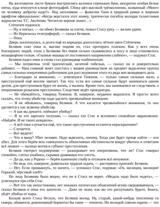 На	желтоватом	листе	бумаги	выстроились	колонки	сереньких	букв,	аккуратно	огибая	белые
пятна,	куда	втиснутся	клише	фотографий.	Сбоку	шёл	высокий	трёхколонник,	названный	«Много
ли	 человеку	 доброты	 надо?».	 Под	 заголовком	 —	 фамилия	 Тани	 в	 траурной	 рамке	 и	 жирным
шрифтом	официальное:	«Когда	верстался	этот	номер,	трагически	погибла	молодая	талантливая
журналистка	Т.С.	Аксёнова.	Читатели	хорошо	знают…»
Стёпичев	поднялся.
—	Ну,	я	поехал,	—	он	обнял	Белякова	за	плечи,	пожал	Стасу	руку,	—	желаю	удачи.
—	Из	Норильска	телеграфируй,	—	сказал	Беляков.
—	Пока.
Дверь	захлопнулась,	и	долго	ещё	из	коридора	доносились	чёткие	шаги	Стёпичева.
Беляков	 снял	 очки	 и,	 высоко	 подняв	 их,	 стал	 протирать	 платком.	 Как	 у	 всех	 очень
близоруких	людей,	глаза	у	Белякова	без	очков	сильно	скашивались	к	носу	и	лицо	становилось
незащищённо	голым.	«Глазные	мышцы	от	постоянного	напряжения	слабеют»,	—	подумал	Стас.
Беляков	надел	очки	и	снова	стал	руководяще	озабоченным.
—	 Мы	 потрясены	 этой	 трагической,	 нелепой	 гибелью,	 —	 сказал	 он	 и	 доверительно
добавил:	—	Наш	главный	хочет	снестись	с	вашим	руководством	на	предмет	выделения	группы
самых	сильных	оперативных	работников	для	расследования	этого	из	ряда	вон	выходящего	дела.
—	 Благодарю	 за	 внимание,	 —	 усмехнулся	 Тихонов,	 —	 только	 самых	 сильных	 мало,	 а
преступлений	 ещё	 вполне	 хватает.	 Так	 что,	 если	 все	 самые	 сильные	 будут	 заниматься	 одним
делом,	для	преступников	будет	не	жизнь,	а	малина.	Кроме	того,	мы	занимаемся	не	следствием,	а
оперативным	розыском	преступника.	Следствие	ведёт	прокуратура.
—	 Не	 обижайтесь,	 товарищ	 Тихонов.	 Я,	 наверное,	 неудачно	 выразился.	 Я	 просто	 хотел
сказать,	что	этому	убийству	надо	уделить	чрезвычайное	внимание.
—	 Я	 не	 обижаюсь,	 товарищ	 Беляков.	 А	 что	 касается	 чрезвычайного	 внимания,	 то	 оно
уделяется	у	нас	всякому	убийству.
—	А	как	вы	думаете,	поймают	убийцу?
—	 Я	 за	 это	 зарплату	 получаю,	 —	 сказал	 зло	 Стас	 и	 вспомнил	 спокойное	 шараповское:
«Найдём.	И	не	таких	находили».
—	А	всё-таки	случается	ещё,	что	такие	преступления	остаются	нераскрытыми?
—	Случается.
—	Вот	видите!
—	Что	я	вижу?	Убит	человек.	Надо	выяснить,	почему.	Тогда	уже	будет	проще	найти	—	кто
убил.	Для	этого	берём	всю	совокупность	объективных	обстоятельств	вокруг	убитого	и	отметаем
всё	лишнее	—	налицо	мотив	и	субъект	преступления.
Беляков	 смотрел	 недоверчиво	 —	 разыгрывает	 его	 оперативник,	 что	 ли?	 Стас	 говорил
спокойно,	слегка	улыбаясь,	скрывая	душившую	его	злость.
—	Да-да,	как	у	Родена	—	берём	каменную	глыбу	и	отсекаем	всё	ненужное.
—	Но	ведь	это,	наверное,	дьявольски	трудная	задача,	—	растерянно	произнёс	Беляков.
—	Нет.	Если	привыкнуть,	то	ничего,	—	успокоил	Стас,	подумав:	«Ох,	милиция,	милиция!
Горький,	чёрствый	хлеб!»
По	 лицу	 Белякова	 было	 видно,	 что	 он	 в	 Стаса	 не	 верит.	 «Медаль	 надо	 было	 надеть»,	 —
усмехнулся	про	себя	Стас.
—	Всё	это	так	непостижимо,	нет	никаких	логических	объяснений	всему	свершившемуся,	—
сказал	Беляков	и	очки	его	запотели.	—	Даже	не	знаю,	как	вы	это	распутывать	будете.	Боюсь,
уйдёт	убийца	от	кары.
Больше	 всего	 Стаса	 бесило,	 что	 Беляков	 молод.	 Ну,	 старый,	 какой-нибудь	 пенсионер	 со
сквера,	обыватель	доминошный	бормотал	бы	такое	—	понятно.	Но	молодой	совсем	парень	—	это
 
