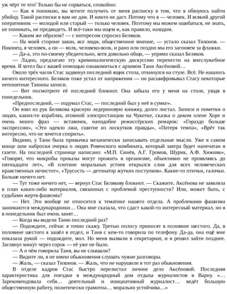 уж	чёрт	те	что!	Только	бы	не	сорваться,	спокойно:
—	 Как	 я	 понимаю,	 вы	 хотите	 получить	 от	 меня	 расписку	 в	 том,	 что	 я	 обязуюсь	 найти
убийцу.	Такой	расписки	я	вам	не	дам.	И	никто	не	даст.	Потому	что	я	—	человек.	И	всякий	другой
оперативник	—	молодой	или	старый	—	только	человек.	Поэтому	мы	можем	ошибаться,	не	знать,
не	понимать,	не	предвидеть.	И	всё-таки	мы	ищем	и,	как	правило,	находим.
—	Каким	же	образом?	—	с	интересом	спросил	Беляков.
—	На	моей	стороне	закон,	все	люди,	общественное	мнение,	—	устало	сказал	Тихонов.	—
Наконец,	я	человек,	а	он	—	волк,	человеко-волк,	и	рано	или	поздно	мы	его	загоняем	за	флажки.
—	Да-а,	это	по-своему	убедительно,	хотя	довольно	общо,	—	упрямо	сказал	Беляков.
—	 Ладно,	 предлагаю	 эту	 криминалогическую	 дискуссию	 перенести	 на	 внеслужебное
время.	Я	хотел	бы	с	вашей	помощью	ознакомиться	с	архивом	Тани	Аксёновой…
Около	трёх	часов	Стас	задвинул	последний	ящик	стола,	откинулся	на	стуле.	Всё.	Не	нашлось
ничего	интересного.	Беляков	тоже	устал	от	напряжения	—	он	расшифровывал	Стасу	некоторые
непонятные	Танины	записи.
—	 Вот	 посмотрите	 её	 последний	 блокнот.	 Она	 забыла	 его	 у	 меня	 на	 столе,	 уходя	 в
понедельник.
«Предпоследний,	—	подумал	Стас,	—	последний	был	у	неё	в	сумке».
Он	взял	из	рук	Белякова	красную	ледериновую	книжку,	долго	листал.	Записи	и	пометки	о
людях,	 каких-то	 кораблях,	 атомной	 электростанции	 на	 Чукотке,	 сказка	 о	 диком	 олене	 Хоре	 и
очень	 много	 фраз	 —	 вставочек,	 наподобие	 режиссёрских	 ремарок:	 «Гораздо	 больше
экспрессии»,	 «Это	 одеяло	 лжи,	 сшитое	 из	 лоскутков	 правды»,	 «Потеря	 темпа»,	 «Врёт	 так
интересно,	что	не	хочется	спорить».
Видимо,	 у	 Тани	 была	 привычка	 механически	 записывать	 отдельные	 мысли.	 Уже	 в	 самом
конце	шли	наброски	очерка	о	людях	Ровенского	комбината,	который	завтра	будет	напечатан	в
газете.	 На	 последней	 странице	 написано:	 «М.П.	 Синёв,	 А.Г.	 Громов,	 Шурик,	 А.Ф.	 Хижняк»,
«Говорят,	 что	 микробы	 проказы	 могут	 прожить	 в	 организме,	 объективно	 не	 проявляясь	 до
пятнадцати	 лет»,	 «В	 плотине	 моральных	 устоев	 открылся	 слив	 для	 всех	 человеческих
нравственных	нечистот»,	«Трусость	—	детонатор	жутких	поступков».	Какие-то	птички,	галочки.
Больше	ничего	нет.
—	Тут	тоже	ничего	нет,	—	вернул	Стас	Белякову	блокнот.	—	Скажите,	Аксёнова	не	заявляла
в	 план	 каких-либо	 материалов,	 связанных	 с	 проблемой	 преступности?	 Или,	 может	 быть,	 с
судьбами	жертв	фашизма?
—	 Нет.	 Это	 вообще	 не	 относится	 к	 тематике	 нашего	 отдела.	 А	 проблемами	 фашизма
занимаются	международники…	Она	мне	сказала,	что	сдаст	какой-то	интересный	материал,	но	я
в	понедельник	был	очень	занят…
—	Когда	вы	видели	Таню	последний	раз?
—	Подождите,	сейчас	я	точно	скажу.	Третью	полосу	приносят	в	половине	шестого.	Да,	в
половине	шестого	я	зашёл	в	отдел,	и	Таня	с	кем-то	говорила	по	телефону.	Да-да,	она	ещё	мне
показала	рукой	—	подождите,	мол.	Но	меня	вызвали	в	секретариат,	и	я	решил	зайти	позднее.
Заглянул	минут	через	сорок	—	её	уже	не	было.
—	А	о	чём	говорила	Таня,	вы	не	слышали?
—	Видите	ли,	я	не	имею	обыкновения	слушать	чужие	разговоры.
—	Жаль,	—	сказал	Тихонов.	—	Жаль,	что	не	нарушили	в	тот	раз	обыкновения.
В	 отделе	 кадров	 Стас	 быстро	 перелистал	 личное	 дело	 Аксёновой.	 Последняя
характеристика	 для	 поездки	 в	 международный	 дом	 отдыха	 журналистов	 в	 Варну.	 «…
Зарекомендовала	 себя…	 деятельный	 и	 инициативный	 журналист…	 ведёт	 большую
общественную	работу,	политически	грамотна…	морально	устойчива…»
 