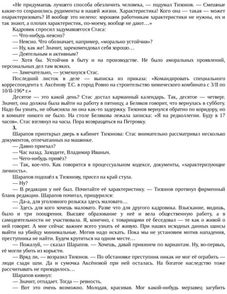 «Не	придумаешь	лучшего	способа	обезличить	человека,	—	подумал	Тихонов.	—	Смешные
какие-то	сохранились	рудименты	в	нашей	жизни.	Характеристика!	Кого	она	—	такая	—	может
охарактеризовать?	И	вообще	это	нелепо:	хорошим	работникам	характеристики	не	нужны,	их	и
так	знают,	а	плохих	характеристик,	по-моему,	вообще	не	дают…»
Кадровик	спросил	задумавшегося	Стаса:
—	Что-нибудь	неясно?
—	Неясно.	Что	обозначает,	например,	«морально	устойчив»?
—	Ну,	как	же!	Значит,	зарекомендовал	себя	хорошо…
—	Деятельным	и	активным?
—	 Хотя	 бы.	 Устойчив	 в	 быту	 и	 на	 производстве.	 Не	 было	 аморальных	 проявлений,
персональных	дел	там	всяких.
—	Замечательно,	—	усмехнулся	Стас.
Последний	 листок	 в	 деле	 —	 выписка	 из	 приказа:	 «Командировать	 специального
корреспондента	т.	Аксёнову	Т.С.	в	город	Ровно	на	строительство	химического	комбината	с	3/II	по
10/II-196*	г.»
Десятое	 —	 это	 какой	 день?	 Стас	 достал	 карманный	 календарь.	 Так,	 десятое	 —	 четверг.
Значит,	она	должна	была	выйти	на	работу	в	пятницу,	а	Беляков	говорит,	что	вернулась	в	субботу.
Надо	бы	узнать,	не	объясняла	ли	она	как-то	задержку.	Тихонов	вернулся	обратно	по	коридору,	но
в	 комнате	 никого	 не	 было.	 На	 столе	 Белякова	 лежала	 записка:	 «Я	 на	 редколлегии.	 Буду	 в	 17
часов».	Стас	взглянул	на	часы.	Пора	возвращаться	на	Петровку.
3.
Шарапов	приоткрыл	дверь	в	кабинет	Тихонова:	Стас	внимательно	рассматривал	несколько
документов,	отпечатанных	на	машинке.
—	Давно	приехал?
—	Час	назад.	Заходите,	Владимир	Иваныч.
—	Чего-нибудь	привёз?
—	 Так,	 кое-что.	 Как	 говорится	 в	 процессуальном	 кодексе,	 документы,	 «характеризующие
личность».
Шарапов	подошёл	к	Тихонову,	присел	на	край	стула.
—	Ну?
—	В	редакции	у	неё	был.	Почитайте	её	характеристику.	—	Тихонов	протянул	фирменный
бланк	редакции.	Шарапов	почитал,	прищурился:
—	Да-а,	для	уголовного	розыска	здесь	маловато…
—	Здесь	для	кого	хочешь	маловато.	Разве	что	для	другого	кадровика.	Взыскание,	видишь,
было	 и	 три	 поощрения.	 Высшее	 образование	 у	 неё	 и	 вела	 общественную	 работу,	 а	 в
самодеятельности	не	участвовала.	Я,	конечно,	с	товарищами	её	беседовал	—	те	как	о	живой	о
ней	говорят.	А	мне	сейчас	важнее	всего	узнать	её	живую.	При	наших	исходных	данных	шансы
выйти	на	убийцу	минимальные.	Мотив	надо	искать.	Пока	мы	не	установим	мотив	нападения,
преступника	не	найти.	Будем	крутиться	на	одном	месте…
—	Пожалуй,	—	сказал	Шарапов.	—	Хочешь,	давай	прикинем	по	вариантам.	Ну,	во-первых,
её	могли	убить	из	корысти.
—	Вряд	ли,	—	возразил	Тихонов.	—	По	обстановке	преступник	никак	не	мог	её	ограбить	—
люди	 сзади	 шли.	 Да	 и	 сумочка	 Аксёновой	 при	 ней	 осталась.	 На	 богатое	 наследство	 тоже
рассчитывать	не	приходилось…
Шарапов	кивнул:
—	Значит,	отпадает.	Тогда	—	ревность.
—	 Вот	 это	 очень	 возможно.	 Молодая,	 красивая.	 Мог	 какой-нибудь	 мерзавец	 загубить
 