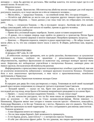 женщину	—	лишь	бы	другому	не	досталась.	Мне	вообще	кажется,	что	мотив	скрыт	где-то	в	её
личной	жизни.	И	письмо	это…
Шарапов	сказал:
—	Пошли	дальше.	Хулиганство.	Обстоятельства	убийства	вполне	подходят	для	этой	версии:
разгулялся,	пьянчуга,	ну	и	ткнул	шилом	ни	в	чём	не	повинного	человека…
—	Могли	убить,	—	продолжал	Тихонов,	—	на	семейной	почве.	Нет,	это	сразу	отпадает…
—	 Остаётся	 ещё	 убийство	 из	 мести	 или	 для	 сокрытия	 другого	 тяжкого	 преступления,	 —
задумчиво	сказал	Шарапов.	—	Таких	данных	у	нас	пока	тоже	нет,	но	отбрасывать	эти	мотивы
рано.
—	Рано,	—	согласился	Тихонов.	—	Ну,	и	последнее:	эксцесс.	Аксёнову	мог	убить	какой-
нибудь	сумасшедший,	либо	на	неё	напали	по	ошибке,	приняв	за	другого	человека.
Шарапов	грустно	улыбнулся:
—	Прямо	весь	уголовный	кодекс	перебрали.	Значит,	какие	оставим	направления?
—	 Я	 думаю,	 что	 в	 первую	 очередь	 надо	 пройти	 по	 ревности	 и	 хулиганству.	 Потом	 будем
думать	о	мести,	это	понятие	широкое	и	многое	охватывает.	Попробуем	проверить	эксцессы.
—	Конечно.	—	Шарапов	поднялся,	повертел	в	руках	характеристику.	—	Не	забудь	только:	её
могли	убить	за	то,	что	она	слишком	много	знала	о	ком-то.	В	общем,	работёнки	нам,	видимо,
хватит…
4.
СВОДКА-ОРИЕНТИРОВКА
16	февраля	196*	года,	№	138
…В	отделениях	милиции	проверить,	нет	ли	среди	граждан,	доставленных	за	хулиганские
действия,	 мужчины,	 сходного	 по	 приметам	 с	 разыскиваемым.	 Ориентировать
общественность,	 народных	 дружинников	 на	 выявление	 лиц,	 имеющих	 колющее	 оружие	 типа
шила.	 Запросить	 все	 медицинские	 учреждения	 о	 поступлении	 больных,	 имеющих	 раны	 от
такого	оружия,	для	выяснения	обстоятельств	ранения.
Информировать	о	происшествии	персонал	психиатрических	лечебных	учреждений,	так	как
не	исключена	возможность	задержания	с	колющим	оружием	психически	больных.	Уголовные
дела	 о	 всех	 аналогичных	 преступлениях,	 в	 том	 числе	 и	 приостановленные,	 немедленно
представить	в	Управление.
Зам.	начальника	Управления	полковник	милиции	Санин
5.
В	середине	дня	дверь	без	стука	растворилась	и	перед.	Тихоновым	во	всей	своей	пылающей
рыжей	красе	возник	оперативник	из	семьдесят	третьего	отделения	Саша	Савельев.
—	 Большой	 привет,	 —	 сказал	 он	 так,	 будто	 они	 расстались	 вчера,	 а	 не	 встречались
последний	раз	год	назад,	когда	брали	в	Останкине	вооружённого	рецидивиста	по	кличке	Крот.
—	Привет,	—	сказал	несколько	озадаченно	Тихонов.	—	Ты	как	попал	сюда?
—	 Да	 вот,	 начальство	 рассудило,	 что	 ты	 без	 меня	 никак	 не	 управишься.	 Решили	 двинуть
меня	 на	 усиление.	 —	 Он	 смотрел	 на	 Стаса	 ласково-сочувствующе.	 Потом	 пояснил:	 —
Понимаешь,	Шарапов	звонит	мне	сегодня	и	тонким	голосом	просит:	«Помогите,	пожалуйста,
Александр	Иванович,	а	то	без	вас	Тихонов	ни	с	места».	Пришлось	мне	его	уважить.	Тем	более,
что	убийство	произошло	на	моей	территории.	Так	что	с	сегодняшнего	дня	имеешь	заместителя.
Тихонов	засмеялся:
—	А	мне	Шарапов	ничего	не	говорил	ещё…
—	Это	он	твои	нервы	бережёт.	Даёт	возможность	привыкнуть.
—	А	что	будешь	делать,	заместитель?	—	с	интересом	спросил	Тихонов.
—	Я	себе	уже	обеспечил	фронт	работ.	Ты	что	думаешь,	мы	сводок-ориентировок	ваших	не
 