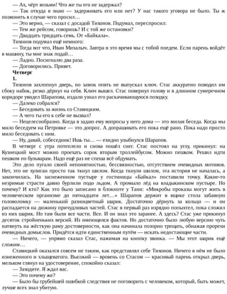 —	Ах,	чёрт	возьми!	Что	же	ты	его	не	задержал?
—	 Так	 откуда	 я	 знаю	 —	 задерживать	 его	 или	 нет?	 У	 нас	 такого	 уговора	 не	 было.	 Ты	 ж
позвонить	в	случае	чего	просил…
—	Это	верно,	—	сказал	с	досадой	Тихонов.	Подумал,	переспросил:
—	Тем	же	рейсом,	говоришь?	И	с	той	же	остановки?
—	Двадцать	тридцать	семь.	От	«Байкала».
Тихонов	подумал	ещё	немного:
—	Тогда	вот	что,	Иван	Михалыч.	Завтра	в	это	время	мы	с	тобой	поедем.	Если	парень	войдёт
в	машину,	ты	мне	знак	подай…
—	Ладно.	Посигналю	два	раза.
—	Договорились.	Привет.
Четверг
1.
Тихонов	 захлопнул	 дверь,	 но	 замок	 опять	 не	 выпускал	 ключ.	 Стас	 аккуратно	 поводил	 им
сбоку	набок,	резко	дёрнул	на	себя.	Ключ	вышел.	Стас	повернул	голову	и	в	длинном	сумеречном
коридоре	увидел	Шарапова,	издали	узнал	его	раскачивающуюся	походку.
—	Далеко	собрался?
—	Беседовать	за	жизнь	со	Ставицким.
—	А	чего	ты	его	к	себе	не	вызвал?
—	Нецелесообразно.	Когда	я	задаю	ему	вопросы	у	него	дома	—	это	милая	беседа.	Когда	мы
мило	беседуем	на	Петровке	—	это	допрос.	А	допрашивать	его	пока	ещё	рано.	Пока	надо	просто
мило	беседовать	с	ним.
—	Ну,	давай,	собеседник!	Ишь	ты…	—	ехидно	улыбнулся	Шарапов.
В	 четверг	 с	 утра	 потеплело	 и	 снова	 пошёл	 снег.	 Стас	 постоял	 на	 углу,	 прикинул:	 на
Кузнецкий	 мост	 можно	 проехать	 сорок	 вторым	 троллейбусом.	 Можно	 пешком.	 Решил	 идти
пешком	по	бульварам.	Надо	ещё	раз	не	спеша	всё	обдумать.
Это	 дело	 пугало	 своей	 непонятностью,	 бессвязностью,	 отсутствием	 очевидных	 мотивов.
Нет,	это	не	хулиган	просто	так	ткнул	шилом.	Когда	ткнули	шилом,	эта	история	не	началась,	а
закончилась.	 На	 заснеженном	 пустыре	 у	 гостиницы	 «Байкал»	 поставили	 точку.	 Какие-то
незримые	 страсти	 давно	 бурлили	 подо	 льдом.	 А	 промыло	 лёд	 на	 владыкинском	 пустыре.	 Но
почему?	 И	 кто?	 Как	 это	 было	 записано	 в	 блокноте	 у	 Тани:	 «Микробы	 проказы	 могут	 жить	 в
человеческом	 организме	 до	 пятнадцати	 лет…»	 Шарапов	 держит	 в	 ящике	 стола	 забавную
головоломку	 —	 маленький	 разноцветный	 шарик.	 Достаточно	 дёрнуть	 за	 кольцо	 —	 и	 он
распадается	на	дюжину	причудливых	частей.	Стас	в	первый	раз	изрядно	попыхтел,	пока	сложил
из	них	шарик.	Но	там	были	все	части.	Все.	И	он	знал	это	заранее.	А	здесь?	Стас	уже	прикинул
десяток	стройненьких	версий.	Из	имеющихся	фактов.	Но	достаточно	было	любую	версию	чуть
натянуть	на	жёсткую	раму	достоверности,	как	она	начинала	позорно	трещать,	обнажая	прорехи
очевидных	домыслов.	Придётся	идти	единственным	путём	—	искать	недостающие	части.
—	 Ничего,	 —	 упрямо	 сказал	 Стас,	 нажимая	 на	 кнопку	 звонка.	 —	 Мы	 этот	 шарик	 ещё
сложим…
Ставицкий	оказался	совсем	не	таким,	как	представлял	себе	Тихонов.	Ничего	в	нём	не	было
изнеженного	и	хлыщеватого.	Высокий	—	вровень	со	Стасом	—	красивый	парень	открыл	дверь,
мельком	глянул	на	удостоверение,	спокойно	сказал:
—	Заходите.	Я	ждал	вас.
—	Это	почему	же?
—	Было	бы	грубейшей	ошибкой	следствия	не	поговорить	с	человеком,	который,	быть	может,
лучше	всех	знал	убитую.
 