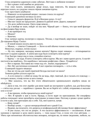 Стаса	неприятно	царапнуло	слово	«убитая».	Всё-таки	о	любимом	человеке!
—	Вот	я	решил	этой	ошибки	не	допускать.
Стас	 снял	 пальто,	 замешкался,	 вроде	 искал,	 куда	 повесить.	 На	 вешалке	 висело	 серое
короткое	пальто,	на	сундучке	лежала	чёрная	замшевая	куртка.
Стас	простовато	улыбнулся:
—	Извините	за	нескромный	вопрос:	сколько	стоила	эта	куртка?
Ставицкий	удивлённо	взглянул	на	него:
—	Семьсот	двадцать	форинтов.	Я	её	в	Венгрии	купил.	А	что?
—	Мне	вот	такую	же	предлагают.	Девяносто	рублей	хотят.	Дорого,	наверное?
—	Это	дело	любительское.	Охота	пуще	неволи…
—	Да	я	вообще	не	знаю,	пойдёт	ли	она	мне.	Чёрный	цвет	—	боюсь,	что	при	моей	фактуре
на	факельщика	буду	похож.
—	А	вы	примерьте	эту.
—	Можно?
—	Конечно.
Стас	натянул	куртку,	посмотрел	в	зеркало.	Тёплая,	с	подстёжкой,	шерстяным	воротничком.
До	середины	бёдер.	Сказал:
—	И	зимой	можно	носить	вместо	пальто.
—	Можно,	—	ответил	Ставицкий.	—	Хотя	я	в	ней	обычно	только	в	машине	езжу.
Помолчал,	подумал,	потом	сказал:
—	Ну	что,	наверное,	маскарад	можно	кончать?	Куртка	сидит	неважно	—	оттопыривается
пистолет	в	заднем	кармане.	А	зачем	вам	надо	было	осмотреть	мою	куртку?
Стас	быстро	глянул	ему	в	глаза,	спокойно	ответил:
—	Куртку	—	не	надо.	Я	хотел	осмотреть	себя	в	куртке.	Мы	же	с	вами	одного	роста.	А	насчёт
пистолета	вы	ошиблись.	Это	коробочка	с	мятными	конфетами	«Эвка».	Угощайтесь!
—	Вот	и	хорошо.	Поставим	все	точки	над	«ё».	Значит,	подозреваете?
—	Нет.	Нет	достаточных	оснований.	А	вот	серьёзно	поговорить	—	есть	о	чём.
Ставицкий	сердито	хмыкнул:
—	Как	же	это	вы	для	такой	серьёзной	беседы	пистолет	не	взяли?
Тихонов	удобно	уселся	в	кресло:
—	А	я	его	попусту	с	собой	не	ношу.	Он	же	ведь,	чёрт,	тяжёлый.	Да	и	таскать	его	повсюду	—
потерять	можно,	голову	потом	за	него	снимут.
—	 Мне	 казалось,	 что	 вы	 без	 этого	 обязательного	 криминального	 атрибута	 никак	 не
обойдётесь.
—	Дело	в	том,	что	этот	атрибут	для	меня	такой	же	инструмент	в	работе,	как	для	бухгалтера
—	счёты	или	для	вас	—	коробочка	с	гримом.	Вы	же	не	берёте	её	с	собой,	отправляясь	в	магазин
или	в	гости?
—	А	вы	пришли,	чтобы	прицениться	к	моей	куртке?
—	 Нет.	 Я	 пришёл	 к	 вам	 в	 гости.	 Правда,	 в	 гости	 ходят	 по	 приглашению.	 Но	 специфика
работы	понуждает	меня	пренебречь	некоторыми	условностями.	Поэтому	я	решил	лучше	прийти
в	гости	к	вам,	чем	приглашать	вас	к	себе.	Так,	мне	кажется,	лучше.
—	Кому	лучше?
—	Вообще	лучше,	—	сделал	неопределённый	жест	рукой	Стас.
—	Видимо,	вы	полагаете,	что	допросы	в	неофициальной	обстановке	более	эффективны?
—	Я	уже	сказал,	что	это	не	допрос.	А	что	касается	эффективности	—	несомненно.	Я	вам
напомню	о	причине	и	цели	своего	визита,	—	тихо	сказал	Стас,	и	голос	его	стал	жёстким.	—
Убита	при	непонятных	обстоятельствах	женщина,	которую	вы,	по	моим	сведениям,	любили,	на
 