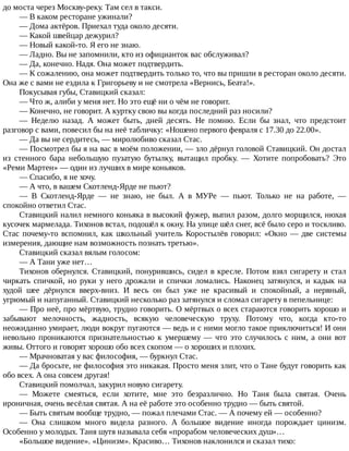 до	моста	через	Москву-реку.	Там	сел	в	такси.
—	В	каком	ресторане	ужинали?
—	Дома	актёров.	Приехал	туда	около	десяти.
—	Какой	швейцар	дежурил?
—	Новый	какой-то.	Я	его	не	знаю.
—	Ладно.	Вы	не	запомнили,	кто	из	официанток	вас	обслуживал?
—	Да,	конечно.	Надя.	Она	может	подтвердить.
—	К	сожалению,	она	может	подтвердить	только	то,	что	вы	пришли	в	ресторан	около	десяти.
Она	же	с	вами	не	ездила	к	Григорьеву	и	не	смотрела	«Вернись,	Беата!».
Покусывая	губы,	Ставицкий	сказал:
—	Что	ж,	алиби	у	меня	нет.	Но	это	ещё	ни	о	чём	не	говорит.
—	Конечно,	не	говорит.	А	куртку	свою	вы	когда	последний	раз	носили?
—	 Неделю	 назад.	 А	 может	 быть,	 дней	 десять.	 Не	 помню.	 Если	 бы	 знал,	 что	 предстоит
разговор	с	вами,	повесил	бы	на	неё	табличку:	«Ношено	первого	февраля	с	17.30	до	22.00».
—	Да	вы	не	сердитесь,	—	миролюбиво	сказал	Стас.
—	Посмотрел	бы	я	на	вас	в	моём	положении,	—	зло	дёрнул	головой	Ставицкий.	Он	достал
из	 стенного	 бара	 небольшую	 пузатую	 бутылку,	 вытащил	 пробку.	 —	 Хотите	 попробовать?	 Это
«Реми	Мартен»	—	один	из	лучших	в	мире	коньяков.
—	Спасибо,	я	не	хочу.
—	А	что,	в	вашем	Скотленд-Ярде	не	пьют?
—	 В	 Скотленд-Ярде	 —	 не	 знаю,	 не	 был.	 А	 в	 МУРе	 —	 пьют.	 Только	 не	 на	 работе,	 —
спокойно	ответил	Стас.
Ставицкий	налил	немного	коньяка	в	высокий	фужер,	выпил	разом,	долго	морщился,	нюхая
кусочек	мармелада.	Тихонов	встал,	подошёл	к	окну.	На	улице	шёл	снег,	всё	было	серо	и	тоскливо.
Стас	почему-то	вспомнил,	как	школьный	учитель	Коростылёв	говорил:	«Окно	—	две	системы
измерения,	дающие	нам	возможность	познать	третью».
Ставицкий	сказал	вялым	голосом:
—	А	Тани	уже	нет…
Тихонов	обернулся.	Ставицкий,	понурившись,	сидел	в	кресле.	Потом	взял	сигарету	и	стал
чиркать	спичкой,	но	руки	у	него	дрожали	и	спички	ломались.	Наконец	затянулся,	и	кадык	на
худой	 шее	 дёрнулся	 вверх-вниз.	 И	 весь	 он	 был	 уже	 не	 красивый	 и	 спокойный,	 а	 нервный,
угрюмый	и	напуганный.	Ставицкий	несколько	раз	затянулся	и	сломал	сигарету	в	пепельнице:
—	Про	неё,	про	мёртвую,	трудно	говорить.	О	мёртвых	о	всех	стараются	говорить	хорошо	и
забывают	 мелочность,	 жадность,	 всякую	 человеческую	 труху.	 Потому	 что,	 когда	 кто-то
неожиданно	умирает,	люди	вокруг	пугаются	—	ведь	и	с	ними	могло	такое	приключиться!	И	они
невольно	 проникаются	 признательностью	 к	 умершему	 —	 что	 это	 случилось	 с	 ним,	 а	 они	 вот
живы.	Оттого	и	говорят	хорошо	обо	всех	скопом	—	о	хороших	и	плохих.
—	Мрачноватая	у	вас	философия,	—	буркнул	Стас.
—	Да	бросьте,	не	философия	это	никакая.	Просто	меня	злит,	что	о	Тане	будут	говорить	как
обо	всех.	А	она	совсем	другая!
Ставицкий	помолчал,	закурил	новую	сигарету.
—	 Можете	 смеяться,	 если	 хотите,	 мне	 это	 безразлично.	 Но	 Таня	 была	 святая.	 Очень
ироничная,	очень	весёлая	святая.	А	на	её	работе	это	особенно	трудно	—	быть	святой.
—	Быть	святым	вообще	трудно,	—	пожал	плечами	Стас.	—	А	почему	ей	—	особенно?
—	 Она	 слишком	 много	 видела	 разного.	 А	 большое	 видение	 иногда	 порождает	 цинизм.
Особенно	у	молодых.	Таня	шутя	называла	себя	«прорабом	человеческих	душ»…
«Большое	видение».	«Цинизм».	Красиво…	Тихонов	наклонился	и	сказал	тихо:
 