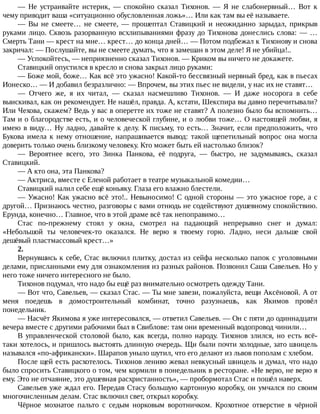 —	 Не	 устраивайте	 истерик,	 —	 спокойно	 сказал	 Тихонов.	 —	 Я	 не	 слабонервный…	 Вот	 к
чему	приводит	ваша	«ситуационно	обусловленная	ложь»…	Или	как	там	вы	её	называете.
—	 Вы	 не	 смеете…	 не	 смеете,	 —	 прошептал	 Ставицкий	 и	 неожиданно	 зарыдал,	 прикрыв
руками	лицо.	Сквозь	разорванную	всхлипываниями	фразу	до	Тихонова	донеслись	слова:	—	…
Смерть	Тани	—	крест	на	мне…	крест…	до	конца	дней…	—	Потом	подбежал	к	Тихонову	и	снова
закричал:	—	Послушайте,	вы	не	смеете	думать,	что	я	замешан	в	этом	деле!	Я	не	убийца!..
—	Успокойтесь,	—	неприязненно	сказал	Тихонов.	—	Криком	вы	ничего	не	докажете.
Ставицкий	опустился	в	кресло	и	снова	закрыл	лицо	руками:
—	Боже	мой,	боже…	Как	всё	это	ужасно!	Какой-то	бессвязный	нервный	бред,	как	в	пьесах
Ионеско…	—	И	добавил	безразлично:	—	Впрочем,	вы	этих	пьес	не	видели,	у	нас	их	не	ставят…
—	 Отчего	 же,	 я	 их	 читал,	 —	 сказал	 насмешливо	 Тихонов.	 —	 И	 даже	 носорога	 в	 себе
выискивал,	как	он	рекомендует.	Не	нашёл,	правда.	А,	кстати,	Шекспира	вы	давно	перечитывали?
Или	Чехова,	скажем?	Ведь	у	вас	в	оперетте	их	тоже	не	ставят?	А	полезно	было	бы	вспомнить…
Там	и	о	благородстве	есть,	и	о	человеческой	глубине,	и	о	любви	тоже…	О	настоящей	любви,	я
имею	в	виду…	Ну	ладно,	давайте	к	делу.	К	письму,	то	есть…	Значит,	если	предположить,	что
Букова	имела	к	нему	отношение,	напрашивается	вывод:	такой	щепетильный	вопрос	она	могла
доверить	только	очень	близкому	человеку.	Кто	может	быть	ей	настолько	близок?
—	 Вероятнее	 всего,	 это	 Зинка	 Панкова,	 её	 подруга,	 —	 быстро,	 не	 задумываясь,	 сказал
Ставицкий.
—	А	кто	она,	эта	Панкова?
—	Актриса,	вместе	с	Еленой	работает	в	театре	музыкальной	комедии…
Ставицкий	налил	себе	ещё	коньяку.	Глаза	его	влажно	блестели.
—	Ужасно!	Как	ужасно	всё	это!..	Невыносимо!	С	одной	стороны	—	это	ужасное	горе,	а	с
другой…	Признаюсь	честно,	разговоры	с	вами	отнюдь	не	содействуют	душевному	спокойствию.
Ерунда,	конечно…	Главное,	что	в	этой	драме	всё	так	непоправимо…
Стас	 по-прежнему	 стоял	 у	 окна,	 смотрел	 на	 падающий	 непрерывно	 снег	 и	 думал:
«Небольшой	 ты	 человечек-то	 оказался.	 Не	 верю	 я	 твоему	 горю.	 Ладно,	 неси	 дальше	 свой
дешёвый	пластмассовый	крест…»
2.
Вернувшись	к	себе,	Стас	включил	плитку,	достал	из	сейфа	несколько	папок	с	уголовными
делами,	присланными	ему	для	ознакомления	из	разных	районов.	Позвонил	Саша	Савельев.	Но	у
него	тоже	ничего	интересного	не	было.
Тихонов	подумал,	что	надо	бы	ещё	раз	внимательно	осмотреть	одежду	Тани.
—	Вот	что,	Савельев,	—	сказал	Стас.	—	Ты	мне	завези,	пожалуйста,	вещи	Аксёновой.	А	от
меня	 поедешь	 в	 домостроительный	 комбинат,	 точно	 разузнаешь,	 как	 Якимов	 провёл
понедельник.
—	Насчёт	Якимова	я	уже	интересовался,	—	ответил	Савельев.	—	Он	с	пяти	до	одиннадцати
вечера	вместе	с	другими	рабочими	был	в	Свиблове:	там	они	временный	водопровод	чинили…
В	управленческой	столовой	было,	как	всегда,	полно	народу.	Тихонов	злился,	но	есть	всё-
таки	хотелось,	и	пришлось	выстоять	длинную	очередь.	Щи	были	почти	холодные,	зато	шницель
назывался	«по-африкански».	Шарапов	уныло	шутил,	что	его	делают	из	львов	пополам	с	хлебом.
После	щей	есть	расхотелось.	Тихонов	лениво	жевал	невкусный	шницель	и	думал,	что	надо
было	спросить	Ставицкого	о	том,	чем	кормили	в	понедельник	в	ресторане.	«Не	верю,	не	верю	я
ему.	Это	не	отчаяние,	это	душевная	расхристанность»,	—	пробормотал	Стас	и	пошёл	наверх.
Савельев	уже	ждал	его.	Передав	Стасу	большую	картонную	коробку,	он	умчался	по	своим
многочисленным	делам.	Стас	включил	свет,	открыл	коробку.
Чёрное	 мохнатое	 пальто	 с	 седым	 норковым	 воротничком.	 Крохотное	 отверстие	 в	 чёрной
 